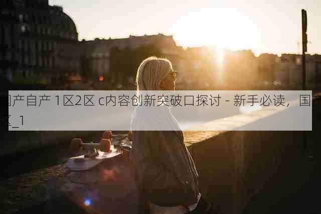 国产自产 1区2区 c内容创新突破口探讨 - 新手必读,国产区_1