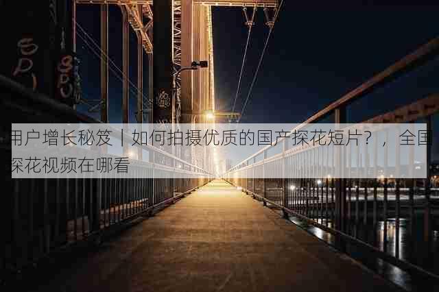 用户增长秘笈|如何拍摄优质的国产探花短片?,全国探花视频在哪看