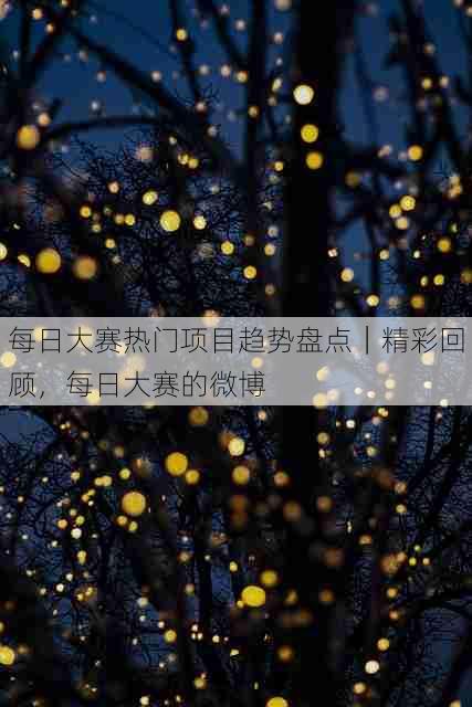 每日大赛热门项目趋势盘点｜精彩回顾，每日大赛的微博