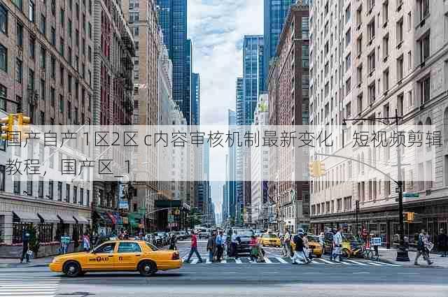 国产自产 1区2区 c内容审核机制最新变化｜短视频剪辑教程，国产区_1
