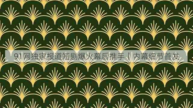 91网独家报道短剧爆火幕后推手｜内幕细节首发