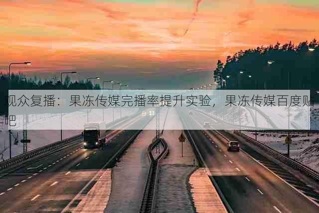 观众复播:果冻传媒完播率提升实验,果冻传媒百度贴吧