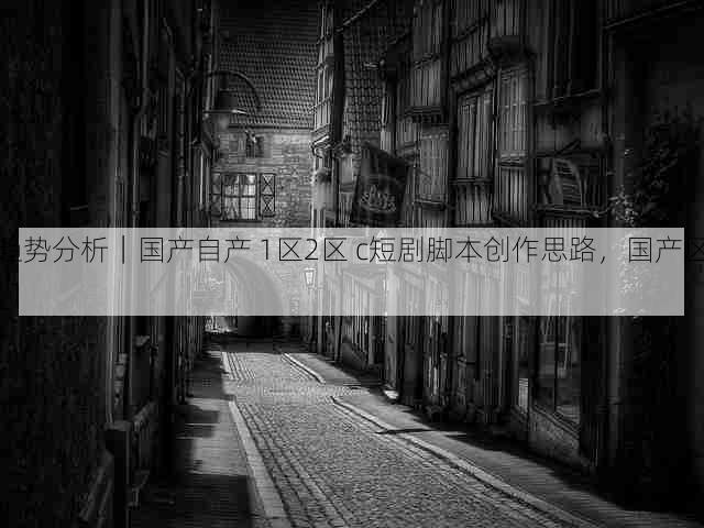 趋势分析|国产自产 1区2区 c短剧脚本创作思路,国产区_1