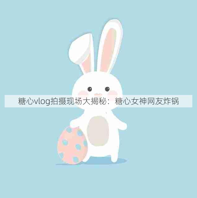 糖心vlog拍摄现场大揭秘:糖心女神网友炸锅